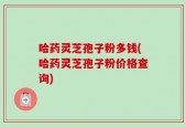 哈药灵芝孢子粉多钱(哈药灵芝孢子粉价格查询)