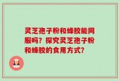 灵芝孢子粉和蜂胶能同服吗？探究灵芝孢子粉和蜂胶的食用方式？