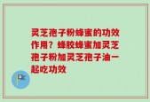 灵芝孢子粉蜂蜜的功效作用？蜂胶蜂蜜加灵芝孢子粉加灵芝孢子油一起吃功效