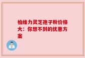 柏维力灵芝孢子粉价格大：你想不到的优惠方案