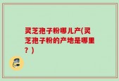 灵芝孢子粉哪儿产(灵芝孢子粉的产地是哪里？)