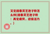 又见回春灵芝孢子粉怎么样(回春灵芝孢子粉：再见疲劳，迎接活力。)