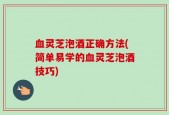 血灵芝泡酒正确方法(简单易学的血灵芝泡酒技巧)