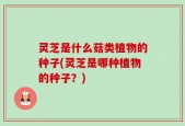 灵芝是什么菇类植物的种子(灵芝是哪种植物的种子？)