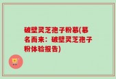 破壁灵芝孢子粉慕(慕名而来：破壁灵芝孢子粉体验报告)