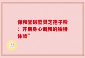 保和堂破壁灵芝孢子粉：开启身心调和的独特体验”