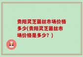 贵阳灵芝菌丝市场价格多少(贵阳灵芝菌丝市场价格是多少？)