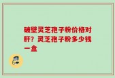 破壁灵芝孢子粉价格对肝？灵芝孢子粉多少钱一盒