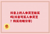 抖音上的人参灵芝能买吗(抖音可买人参灵芝？购买攻略分享)
