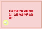 北灵芝孢子粉到底是什么？它能改变你的生活吗？”