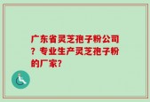广东省灵芝孢子粉公司？专业生产灵芝孢子粉的厂家？
