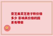 壹芝美灵芝孢子粉价格多少 影响其价格的因素有哪些