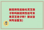 新冠阴性后能吃灵芝孢子粉吗新冠阴性后可食用灵芝孢子粉？建议咨询专业医生)