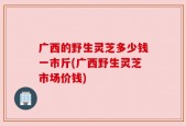 广西的野生灵芝多少钱一市斤(广西野生灵芝市场价钱)