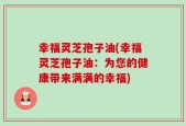 幸福灵芝孢子油(幸福灵芝孢子油：为您的健康带来满满的幸福)
