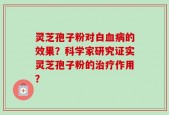 灵芝孢子粉对白血病的效果？科学家研究证实灵芝孢子粉的治疗作用？