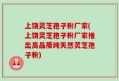 上饶灵芝孢子粉厂家(上饶灵芝孢子粉厂家推出高品质纯天然灵芝孢子粉)