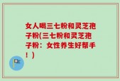 女人喝三七粉和灵芝孢子粉(三七粉和灵芝孢子粉：女性养生好帮手！)