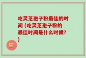 吃灵芝孢子粉最佳的时间 (吃灵芝孢子粉的最佳时间是什么时候？)