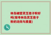 林岛破壁灵芝孢子粉好吗(探寻林岛灵芝孢子粉的功效与质量)
