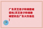 广东灵芝孢子粉细胞破壁机(灵芝孢子粉细胞破壁机在广东火热推出)