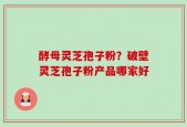 酵母灵芝孢子粉？破壁灵芝孢子粉产品哪家好