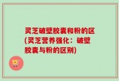 灵芝破壁胶囊和粉的区(灵芝营养强化：破壁胶囊与粉的区别)