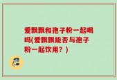 爱飘飘和孢子粉一起喝吗(爱飘飘能否与孢子粉一起饮用？)