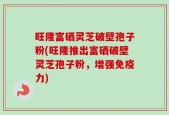旺隆富硒灵芝破壁孢子粉(旺隆推出富硒破壁灵芝孢子粉，增强免疫力)