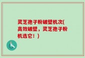 灵芝孢子粉破壁机次(高效破壁，灵芝孢子粉机选它！)