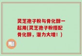 灵芝孢子粉与骨化醇一起用(灵芝孢子粉搭配骨化醇，潜力大增！)