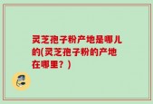 灵芝孢子粉产地是哪儿的(灵芝孢子粉的产地在哪里？)