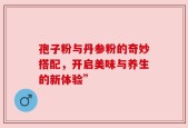 孢子粉与丹参粉的奇妙搭配，开启美味与养生的新体验”