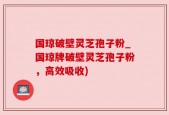 国琼破壁灵芝孢子粉_国琼牌破壁灵芝孢子粉，高效吸收)