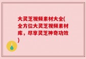大灵芝视频素材大全(全方位大灵芝视频素材库，尽享灵芝神奇功效)