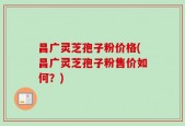 昌广灵芝孢子粉价格(昌广灵芝孢子粉售价如何？)