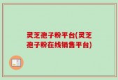 灵芝孢子粉平台(灵芝孢子粉在线销售平台)