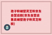 孢子粉破壁灵芝粉京东自营店胶(京东自营店售卖破壁孢子粉灵芝粉胶)