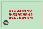 灵芝可以和红枣枸杞一起(灵芝与红枣枸杞合理搭配，提高免疫力)