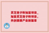 灵芝孢子粉加盟项目_加盟灵芝孢子粉项目，共创健康产业新篇章