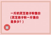 一斤的灵芝孢子粉售价(灵芝孢子粉一斤售价是多少？)