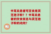 中耳炎患者可否食用灵芝孢子粉？？中耳炎患者的饮食禁忌与灵芝孢子粉的功效？