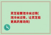 灵芝菇要泡冷水过夜(泡冷水过夜，让灵芝菇更具药用功效)