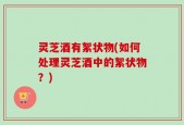 灵芝酒有絮状物(如何处理灵芝酒中的絮状物？)