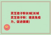 灵芝孢子粉长城(长城灵芝孢子粉：提高免疫力，促进健康)