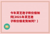 今年灵芝孢子粉价格如何(2021年灵芝孢子粉价格走势如何？)
