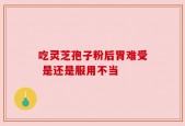 吃灵芝孢子粉后胃难受 是还是服用不当