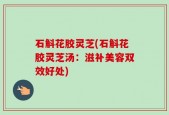 石斛花胶灵芝(石斛花胶灵芝汤：滋补美容双效好处)