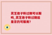 灵芝孢子粉过期可以服吗_灵芝孢子粉过期后是否仍可服用？