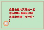 桑葚山楂片灵芝能一起泡水喝吗(桑葚山楂灵芝混泡水喝，可行吗？)